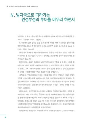 Ⅳ. 발자국으로 따라가는 환경부정의 투어를 마무리하면서
66
Ⅳ. 발자국으로 따라가는 	
환경부정의 투어를 마무리 하면서
달이 다섯 번 차고 기우는 동안 우리는 서울의 도심부에 해당하는 지역의 세 곳을 살
펴보고 그에 대해 이야기 나눴습니다.
도시에 대해 넓게 살피는 눈을 감고 본다면 어쩌면 지역 이기주의로 몰아세워질
법한 문제들 중에서 ‘환경부정의’의 눈으로 바라보면 도시의 모순으로 그 모습을 드
러내는 것들이 있습니다.
내 집 곁에 유해물질 배출 시설이 들어오는 것을 반대하는 일도 반쪽만 보면 지역
이기주의로 볼 수도 있습니다. 나머지 반쪽에는 건강에 대한 권리와 환경에 대한 권
리가 숨어 있습니다.
환경부정의는 우리가 지금까지 보지 못하던 나머지 반쪽을 볼 수 있는 시야를 열
어줍니다. 서촌과 해방촌, 성북동에서 우리는 그 보지 못했던 반쪽의 조각을 발견할
수 있었고, 그에 대해 다시 한 번 스스로의 삶의 공간을 돌아보고, 삶의 공간을 둘러
싼 문제를 다시 생각해 볼 수 있는 소중한 기회를 얻었습니다.
서촌에서는 ‘관트리피케이션’이라는 이름을 통해, 정부의 정책 혹은 사업이 어떻게
지역을 변화시켜왔는지를 살펴봤습니다. 관에 의해 젠트리피케이션이 유발되는 현
상은 새로운 것이 아니지만 최근 여러가지 이유로 내쫓기는 문제가 조명되며 알려진
투어리피케이션이나 상업 젠트리피케이션과는 달리 주목받지 못하던 주제를 비추는
기회가 되었습니다.
해방촌에서는 이주민들의 도시가 다시 내쫓김의 현장으로 탈바꿈하는 과정을 살
펴봤습니다. 해방 이후 이주민 유입으로 형성된 도시에서 정부는 무단 점유지 불하
를 통해 확보한 매각대금으로 지역의 기반시설 비용을 충당하느라 빠르게 낙후할 수
밖에 없는 한계도시를 만들어 냈습니다. 그리고 21세기에 접어들어 뉴타운 재개발과
녹지축사업이 투기의 먼지바람을 일으켰습니다. 핫플레이스, 뜨는 동네로 알려지며
투기 대상화되어 또다시 이주민을 발생시켰습니다.
성북동에서는 행정당국과 지역주체 사이의 괴리를 살펴봤습니다. 지역의 주체들이
 