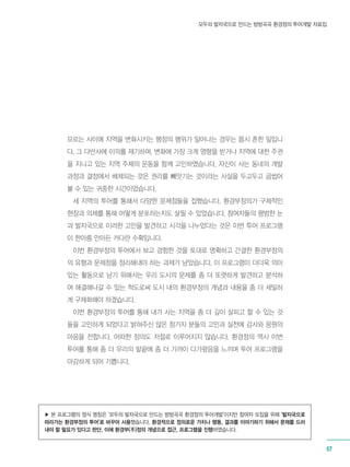 모두의 발자국으로 만드는 방방곡곡 환경정의 투어개발 자료집
67
모르는 사이에 지역을 변화시키는 행정의 행위가 일어나는 경우는 몹시 흔한 일입니
다. 그 다반사에 이의를 제기하며, 변화에 가장 크게 영향을 받거나 지역에 대한 주권
을 지니고 있는 지역 주체의 운동을 함께 고민하였습니다. 자신이 사는 동네의 개발
과정과 결정에서 배제되는 것은 권리를 빼앗기는 것이라는 사실을 두고두고 곱씹어
볼 수 있는 귀중한 시간이었습니다.
세 지역의 투어를 통해서 다양한 문제점들을 접했습니다. 환경부정의가 구체적인
현장과 의제를 통해 어떻게 분포하는지도 살필 수 있었습니다. 참여자들의 평범한 눈
과 발자국으로 이러한 고민을 발견하고 시각을 나누었다는 것은 이번 투어 프로그램
이 한아름 안아든 커다란 수확입니다.
이번 환경부정의 투어에서 보고 경험한 것을 토대로 명확하고 간결한 환경부정의
의 유형과 문제점을 정리해내야 하는 과제가 남았습니다. 이 프로그램이 더더욱 의미
있는 활동으로 남기 위해서는 우리 도시의 문제를 좀 더 또렷하게 발견하고 분석하
여 해결해나갈 수 있는 척도로써 도시 내의 환경부정의 개념과 내용을 좀 더 세밀하
게 구체화해야 하겠습니다.
이번 환경부정의 투어를 통해 내가 사는 지역을 좀 더 깊이 살피고 할 수 있는 것
들을 고민하게 되었다고 밝혀주신 많은 참가자 분들의 고민과 실천에 감사와 응원의
마음을 전합니다. 어떠한 정의도 저절로 이루어지지 않습니다. 환경정의 역시 이번
투어를 통해 좀 더 우리의 발끝에 좀 더 가까이 다가왔음을 느끼며 투어 프로그램을
마감하게 되어 기쁩니다.
▶ 본 프로그램의 정식 명칭은 ‘모두의 발자국으로 만드는 방방곡곡 환경정의 투어개발’이지만 참여자 모집을 위해 ‘발자국으로
따라가는 환경부정의 투어’로 바꾸어 사용했습니다. 환경적으로 정의로운 가치나 행동, 결과를 이야기하기 위해서 문제를 드러
내야 할 필요가 있다고 판단, 이에 환경부(不)정의 개념으로 접근, 프로그램을 진행하였습니다.
 