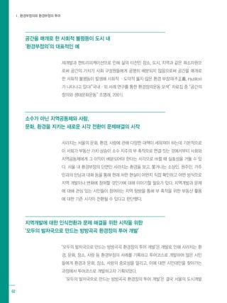 Ⅰ. 환경부정의와 환경부정의 투어
02
공간을 매개로 한 사회적 불평등이 도시 내
‘환경부정의’의 대표적인 예
재개발과 젠트리피케이션으로 인해 삶의 터전인 장소, 도시, 지역과 같은 희소자원으
로써 공간의 가치가 사회 구성원들에게 공평히 배분되지 않음으로써 공간을 매개로
한 사회적 불평등이 발생해 사회적 ·도덕적 옳지 않은 환경 부정의(不正義, injustice)
가 나타나고 있다(“국내·외 사례 연구를 통한 환경정의운동 모색” 자료집 중 “공간의
정의와 생태문화운동” 조명래, 2001).
소수가 아닌 지역공동체와 사람,
문화, 환경을 지키는 새로운 시각 전환이 문제해결의 시작
사라지는 서울의 문화, 환경, 사람에 관해 다양한 대책이 세워져야 하는데 기본적으로
이 사회가 부동산 가치 상승이 소수 지주의 부 축적으로 연결 짓는 것에서부터 사회와
지역공동체에게 그 이익이 배분되어야 한다는 시각으로 바뀔 때 실효성을 거둘 수 있
다. 서울 내 환경부정의 단면인 사라지는 환경을 보고, 쫓겨나는 소상인, 원주민, 거주
민과의 만남과 대화 등을 통해 현재 처한 현실이 어떤지 직접 확인하고 어떤 방식으로
지역 개발이나 변화에 참여할 것인가에 대해 이야기할 필요가 있다. 지역개발과 문제
에 대해 관심 있는 시민들이 참여하는 지역 탐방을 통해 부 축적을 위한 부동산 활용
에 대한 기존 시각이 전환될 수 있다고 판단했다.
지역개발에 대한 인식전환과 문제 해결을 위한 시작을 위한
‘모두의 발자국으로 만드는 방방곡곡 환경정의 투어 개발’
‘모두의 발자국으로 만드는 방방곡곡 환경정의 투어 개발’은 개발로 인해 사라지는 환
경, 문화, 장소, 사람 등 환경부정의 사례를 기록하고 투어코스로 개발하여 많은 시민
들에게 환경과 문화, 장소, 사람의 중요성을 알리고, 이에 대한 시민대안을 찾아가는
과정에서 투어코스로 개발하고자 기획되었다.
‘모두의 발자국으로 만드는 방방곡곡 환경정의 투어 개발’은 결국 서울의 도시개발
 