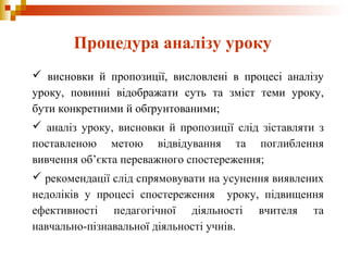  висновки й пропозиції, висловлені в процесі аналізу
уроку, повинні відображати суть та зміст теми уроку,
бути конкретними й обґрунтованими;
 аналіз уроку, висновки й пропозиції слід зіставляти з
поставленою метою відвідування та поглиблення
вивчення об’єкта переважного спостереження;
 рекомендації слід спрямовувати на усунення виявлених
недоліків у процесі спостереження уроку, підвищення
ефективності педагогічної діяльності вчителя та
навчально-пізнавальної діяльності учнів.
Процедура аналізу уроку
 