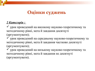 2 Категорія :
 урок проведений на високому науково-теоретичному та
методичному рівні, мета й завдання досягнуті
(аргументувати);
 урок проведений на середньому науково-теоретичному та
методичному рівні, мета й завдання частково досягнуті
(аргументувати);
 урок проведений на низькому науково-теоретичному та
методичному рівні, мета й завдання не досягнуті
(аргументувати).
Оцінки суджень
 