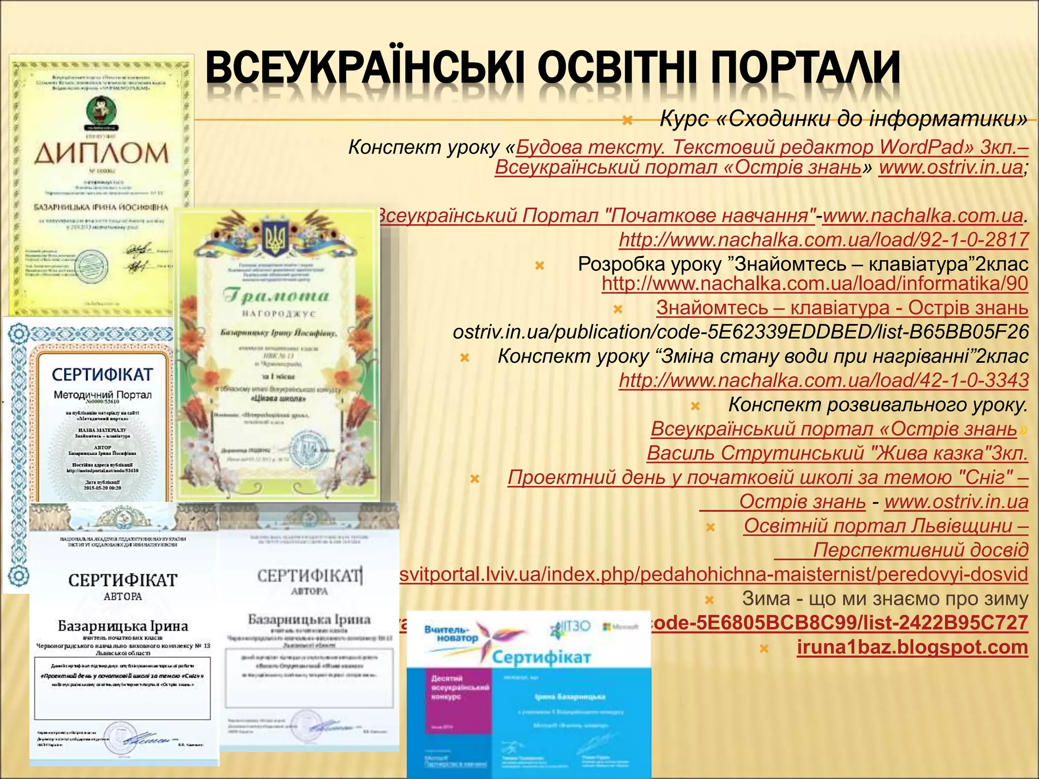 ВСЕУКРАЇНСЬКІ ОСВІТНІ ПОРТАЛИ
 Курс «Сходинки до інформатики»
Конспект уроку «Будова тексту. Текстовий редактор WordPad» 3кл.–
Всеукраїнський портал «Острів знань» www.ostriv.in.ua;
 Всеукраїнський Портал "Початкове навчання"-www.nachalka.com.ua.
http://www.nachalka.com.ua/load/92-1-0-2817
 Розробка уроку ”Знайомтесь – клавіатура”2клас
http://www.nachalka.com.ua/load/informatika/90
 Знайомтесь – клавіатура - Острів знань
ostriv.in.ua/publication/code-5E62339EDDBED/list-B65BB05F26
 Конспект уроку “Зміна стану води при нагріванні”2клас
http://www.nachalka.com.ua/load/42-1-0-3343
 Конспект розвивального уроку.
Всеукраїнський портал «Острів знань»
Василь Струтинський "Жива казка"3кл.
 Проектний день у початковій школі за темою "Сніг" –
Острів знань - www.ostriv.in.ua
 Освітній портал Львівщини –
Перспективний досвід
www.osvitportal.lviv.ua/index.php/pedahohichna-maisternist/peredovyi-dosvid
 Зима - що ми знаємо про зиму
http://doshkillya.ostriv.in.ua/publication/code-5E6805BCB8C99/list-2422B95C727
 iruna1baz.blogspot.com
 