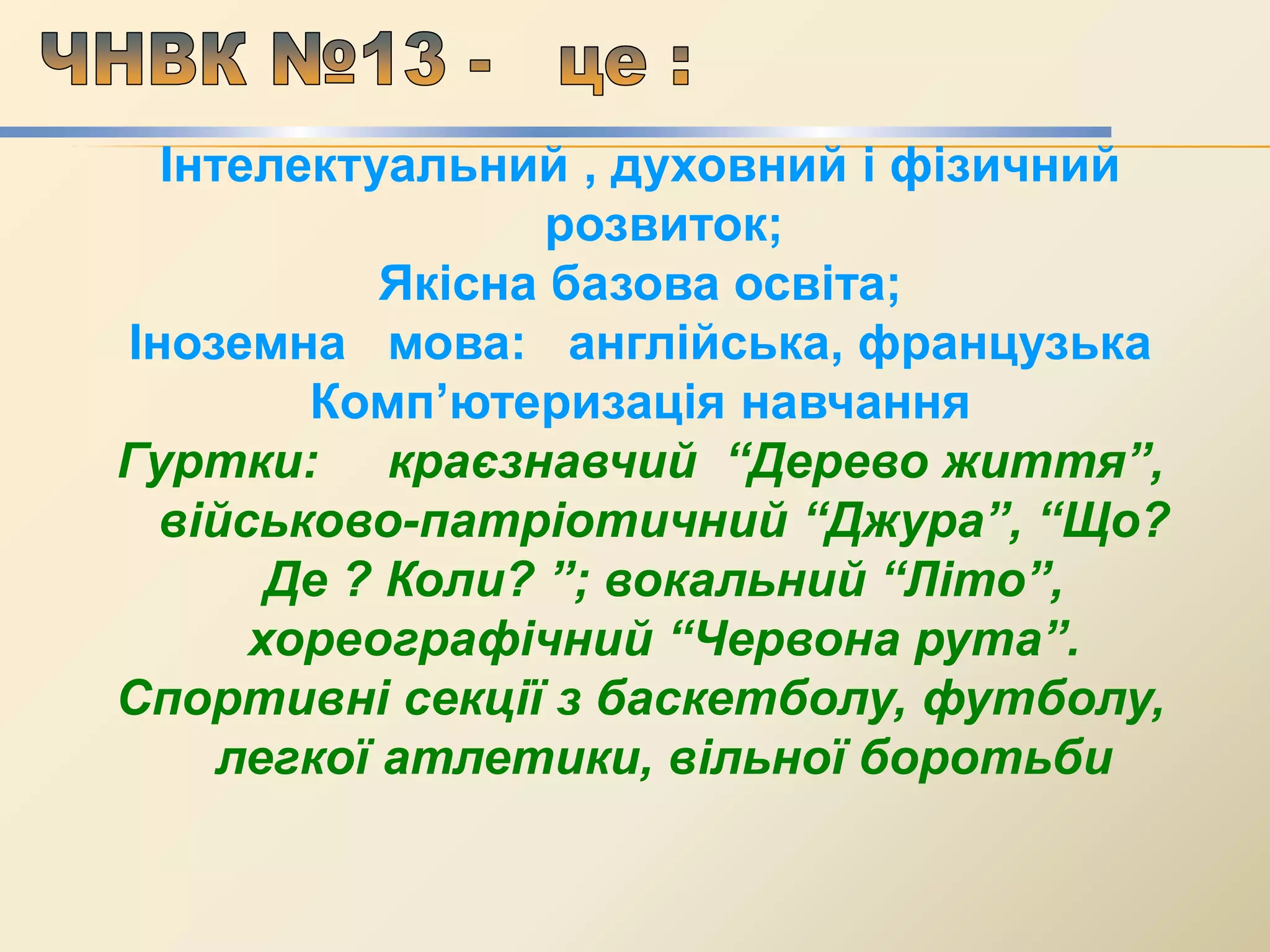 Інтелектуальний , духовний і фізичний
розвиток;
Якісна базова освіта;
Іноземна мова: англійська, французька
Комп’ютеризація навчання
Гуртки: краєзнавчий “Дерево життя”,
військово-патріотичний “Джура”, “Що?
Де ? Коли? ”; вокальний “Літо”,
хореографічний “Червона рута”.
Спортивні секції з баскетболу, футболу,
легкої атлетики, вільної боротьби
 