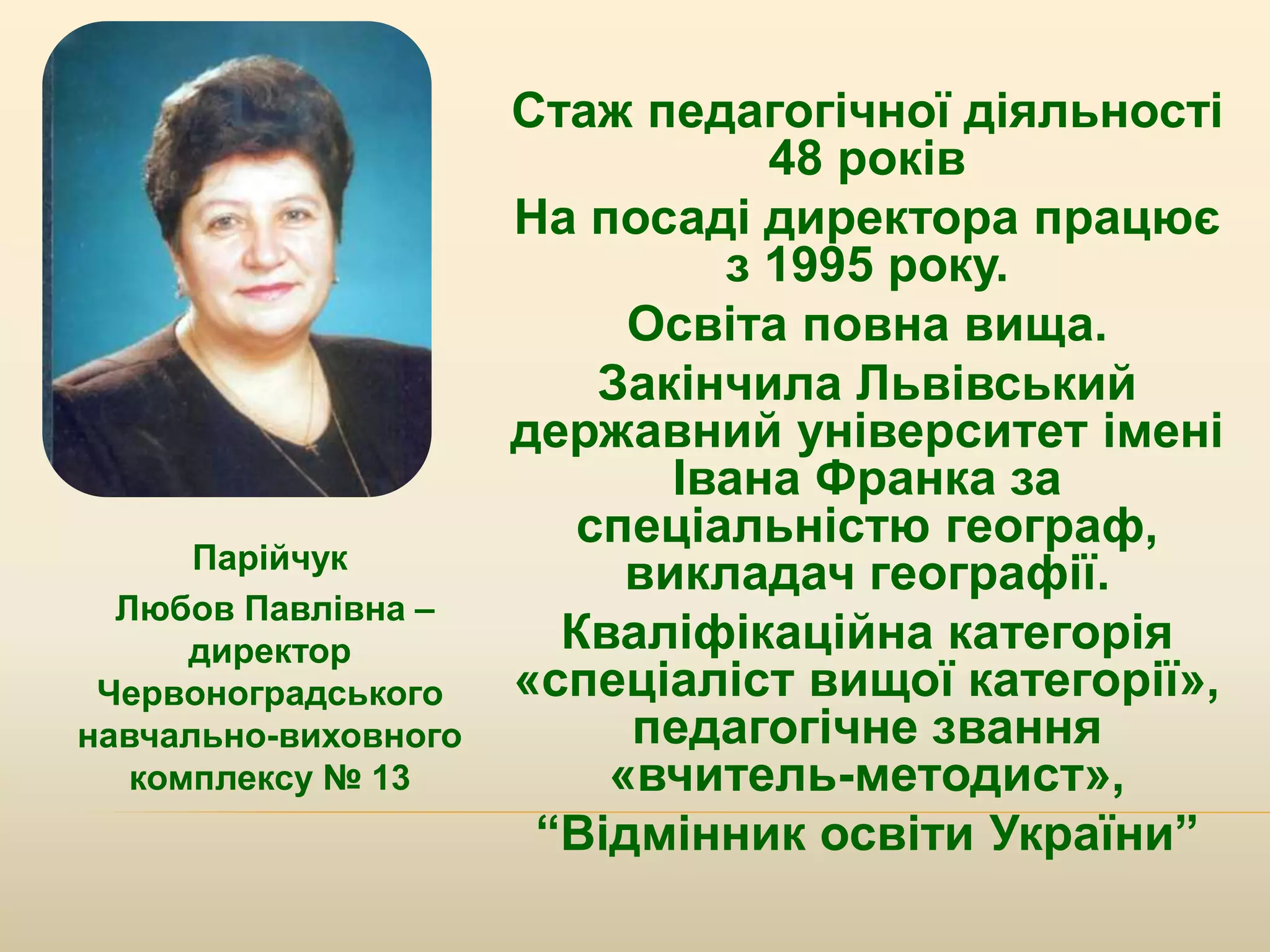 Парійчук
Любов Павлівна –
директор
Червоноградського
навчально-виховного
комплексу № 13
Стаж педагогічної діяльності
48 років
На посаді директора працює
з 1995 року.
Освіта повна вища.
Закінчила Львівський
державний університет імені
Івана Франка за
спеціальністю географ,
викладач географії.
Кваліфікаційна категорія
«спеціаліст вищої категорії»,
педагогічне звання
«вчитель-методист»,
“Відмінник освіти України”
 