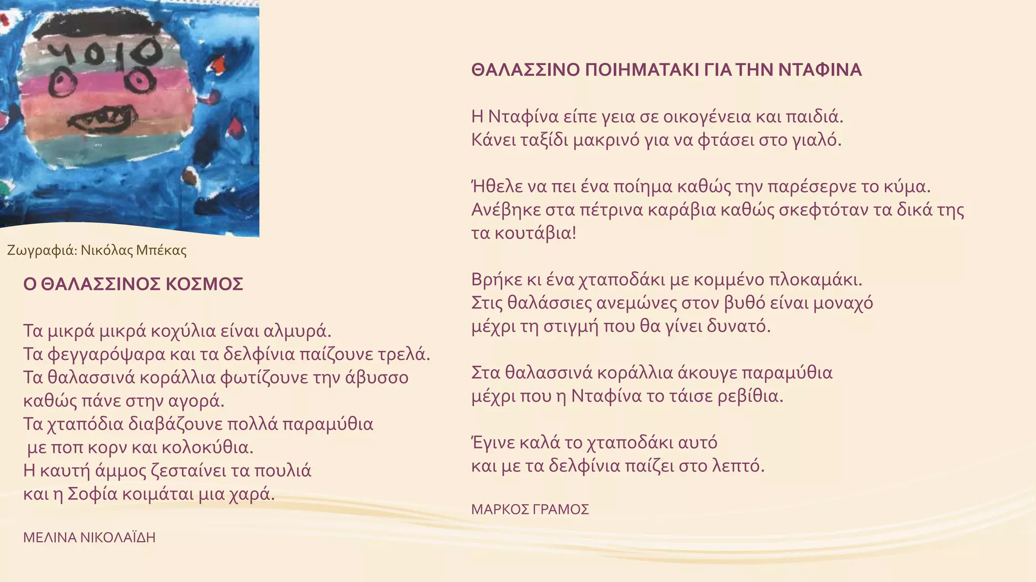 ΘΑΛΑΣΣΙΝΟ ΠΟΙΗΜΑΤΑΚΙ ΓΙΑΤΗΝ ΝΤΑΦΙΝΑ
Η Νταφίνα είπε γεια σε οικογένεια και παιδιά.
Κάνει ταξίδι μακρινό για να φτάσει στο γιαλό.
Ήθελε να πει ένα ποίημα καθώς την παρέσερνε το κύμα.
Ανέβηκε στα πέτρινα καράβια καθώς σκεφτόταν τα δικά της
τα κουτάβια!
Βρήκε κι ένα χταποδάκι με κομμένο πλοκαμάκι.
Στις θαλάσσιες ανεμώνες στον βυθό είναι μοναχό
μέχρι τη στιγμή που θα γίνει δυνατό.
Στα θαλασσινά κοράλλια άκουγε παραμύθια
μέχρι που η Νταφίνα το τάισε ρεβίθια.
Έγινε καλά το χταποδάκι αυτό
και με τα δελφίνια παίζει στο λεπτό.
ΜΑΡΚΟΣ ΓΡΑΜΟΣ
Ο ΘΑΛΑΣΣΙΝΟΣ ΚΟΣΜΟΣ
Τα μικρά μικρά κοχύλια είναι αλμυρά.
Τα φεγγαρόψαρα και τα δελφίνια παίζουνε τρελά.
Τα θαλασσινά κοράλλια φωτίζουνε την άβυσσο
καθώς πάνε στην αγορά.
Τα χταπόδια διαβάζουνε πολλά παραμύθια
με ποπ κορν και κολοκύθια.
Η καυτή άμμος ζεσταίνει τα πουλιά
και η Σοφία κοιμάται μια χαρά.
ΜΕΛΙΝΑ ΝΙΚΟΛΑΪΔΗ
Ζωγραφιά: Νικόλας Μπέκας
 