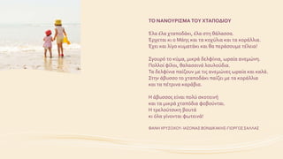 ΤΟ ΝΑΝΟΥΡΙΣΜΑ ΤΟΥ ΧΤΑΠΟΔΙΟΥ
Έλα έλα χταποδάκι, έλα στη θάλασσα.
Έρχεται κι ο Μάης και τα κοχύλια και τα κοράλλια.
Έχει και λίγο κυματάκι και θα περάσουμε τέλεια!
Σγουρό το κύμα, μικρά δελφίνια, ωραία ανεμώνη.
Πολλοί φίλοι, θαλασσινά λουλούδια.
Τα δελφίνια παίζουν με τις ανεμώνες ωραία και καλά.
Στην άβυσσο το χταποδάκι παίζει με τα κοράλλια
και τα πέτρινα καράβια.
Η άβυσσος είναι πολύ σκοτεινή
και τα μικρά χταπόδια φοβούνται.
Η τρελούτσικη βουτά
κι όλα γίνονται φωτεινά!
ΦΑΝΗ ΧΡΥΣΟΧΟΥ- ΙΑΣΟΝΑΣ ΒΟΝΔΙΚΑΚΗΣ-ΓΙΩΡΓΟΣΣΑΛΛΑΣ
 