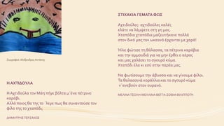 ΣΤΙΧΑΚΙΑ ΓΕΜΑΤΑ ΦΩΣ
Αχτιδούλες- αχτιδούλες καλές
ελάτε να λάμψετε στη γη μας.
Χταπόδια χταπόδια μαζευτήκανε πολλά
στον δικό μας τον ωκεανό έρχονται με χαρά!
Ήλιε φώτισε τη θάλασσα, τα πέτρινα καράβια
και την αμμουδιά για να μην έρθει ο αέρας
και μας χαλάσει το σγουρό κύμα.
Χταπόδι έλα κι εσύ στην παρέα μας.
Να φωτίσουμε την άβυσσο και να γίνουμε φίλοι.
Τα θαλασσινά κοράλλια και το σγουρό κύμα
ν΄ανεβούν στον ουρανό.
ΜΕΛΙΝΑΤΣΟΛΗ-ΜΕΛΛΙΝΑΦΕΓΓΑ-ΣΟΦΙΑΦΙΛΙΠΠΟΤΗ
H AXTIΔΟΥΛΑ
Η Αχτιδούλα τον Μάη πήγε βόλτα μ΄ένα πέτρινο
καράβι.
Αλλά ποιος θα της το ΄λεγε πως θα συναντούσε τον
φίλο της το χταπόδι;
ΔΗΜΗΤΡΗΣΤΕΡΖΑΚΟΣ
Ζωγραφιά: Αλέξανδρος Αντάκης
 