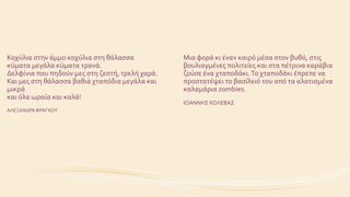 Κοχύλια στην άμμο κοχύλια στη θάλασσα
κύματα μεγάλα κύματα τρανά.
Δελφίνια που πηδούν μες στη ζεστή, τρελή χαρά.
Και μες στη θάλασσα βαθιά χταπόδια μεγάλα και
μικρά
και όλα ωραία και καλά!
ΑΛΕΞΑΝΔΡΑΦΡΑΓΚΟΥ
Μια φορά κι έναν καιρό μέσα στον βυθό, στις
βουλιαγμένες πολιτείες και στα πέτρινα καράβια
ζούσε ένα χταποδάκι.Το χταποδάκι έπρεπε να
προστατέψει το βασίλειό του από τα αλατισμένα
καλαμάρια zombies.
ΙΩΑΝΝΗΣ ΧΟΛΕΒΑΣ
 