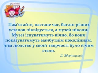 Пам'ятайте, настане час, багато різних
установ ліквідується, а музей ніколи.
Музеї існуватимуть вічно, бо вони
показуватимуть майбутнім поколінням,
чим людство у своїй творчості було й чим
стало.
                        Д. Яворницький
 