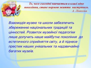 Те, чого сьогодні навчається в класі одне
покоління, стане нормою життя наступного.
А. Лінкольн
Взаємодія музею та школи забезпечить
збереженню національних традицій та
цінностей. Розвиток музейної педагогіки
лише долучить наше майбутнє покоління до
естетичного сприйняття світу, а й піднесе
престиж наших унікальних та надзвичайно
багатих музеїв.
 