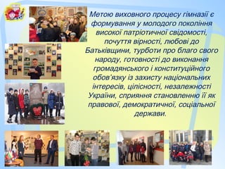 Метою виховного процесу гімназії є
формування у молодого покоління
високої патріотичної свідомості,
почуття вірності, любові до
Батьківщини, турботи про благо свого
народу, готовності до виконання
громадянського і конституційного
обов’язку із захисту національних
інтересів, цілісності, незалежності
України, сприяння становленню її як
правової, демократичної, соціальної
держави.
 