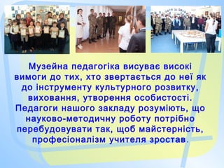 Музейна педагогіка висуває високі
вимоги до тих, хто звертається до неї як
до інструменту культурного розвитку,
виховання, утворення особистості.
Педагоги нашого закладу розуміють, що
науково-методичну роботу потрібно
перебудовувати так, щоб майстерність,
професіоналізм учителя зростав.
 