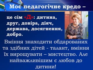 Моє педагогічне кредо –
Вміння знаходити обдарованих
та здібних дітей - талант, вміння
їх вирощувати – мистецтво. Але
найважливішим є любов до
дитини!
це сім «Д»: дитина,
друг, довіра, діяч,
держава, досягнення,
добро.
 