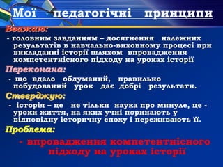 Мої педагогічні принципи
Вважаю:
- головним завданням – досягнення належних
результатів в навчально-виховному процесі при
викладанні історії шляхом впровадження
компетентнісного підходу на уроках історії
Переконана:
- що вдало обдуманий, правильно
побудований урок дає добрі результати.
Стверджую:
- історія – це не тільки наука про минуле, це -
уроки життя, на яких учні поринають у
відповідну історичну епоху і переживають її.
Проблема:
- впровадження компетентнісного
підходу на уроках історії
 