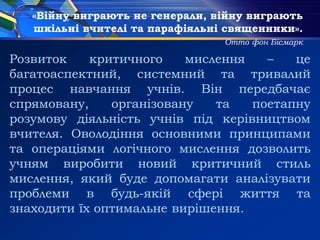 «Війну виграють не генерали, війну виграють
шкільні вчителі та парафіяльні священники».
Отто фон Бісмарк
Розвиток критичного мислення – це
багатоаспектний, системний та тривалий
процес навчання учнів. Він передбачає
спрямовану, організовану та поетапну
розумову діяльність учнів під керівництвом
вчителя. Оволодіння основними принципами
та операціями логічного мислення дозволить
учням виробити новий критичний стиль
мислення, який буде допомагати аналізувати
проблеми в будь-якій сфері життя та
знаходити їх оптимальне вирішення.
 