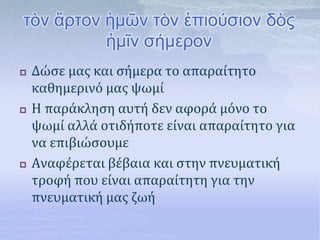 τὸν ἄρτον ἡμῶν τὸν ἐπιούσιον δὸς
ἡμῖν σήμερον
 Δώσε μας και σήμερα το απαραίτητο
καθημερινό μας ψωμί
 Η παράκληση αυτή δεν αφορά μόνο το
ψωμί αλλά οτιδήποτε είναι απαραίτητο για
να επιβιώσουμε
 Αναφέρεται βέβαια και στην πνευματική
τροφή που είναι απαραίτητη για την
πνευματική μας ζωή
 