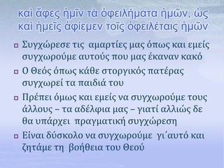 καὶ ἄφες ἡμῖν τὰ ὀφειλήματα ἡμῶν, ὡς
καὶ ἡμεῖς ἀφίεμεν τοῖς ὀφειλέταις ἡμῶν
 Συγχώρεσε τις αμαρτίες μας όπως και εμείς
συγχωρούμε αυτούς που μας έκαναν κακό
 Ο Θεός όπως κάθε στοργικός πατέρας
συγχωρεί τα παιδιά του
 Πρέπει όμως και εμείς να συγχωρούμε τους
άλλους – τα αδέλφια μας – γιατί αλλιώς δε
θα υπάρχει πραγματική συγχώρεση
 Είναι δύσκολο να συγχωρούμε γι΄αυτό και
ζητάμε τη βοήθεια του Θεού
 