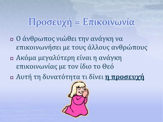 Προσευχή = Επικοινωνία
 Ο άνθρωπος νιώθει την ανάγκη να
επικοινωνήσει με τους άλλους ανθρώπους
 Ακόμα μεγαλύτερη είναι η ανάγκη
επικοινωνίας με τον ίδιο το Θεό
 Αυτή τη δυνατότητα τι δίνει η προσευχή
 