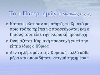 Το « Πάτερ ημών » Ματθαίος 6, 9-13
 Κάποτε ρώτησαν οι μαθητές το Χριστό με
ποιο τρόπο πρέπει να προσεύχονται και ο
Ιησούς τους είπε την Κυριακή προσευχή
 Ονομάζεται Κυριακή προσευχή γιατί την
είπε ο ίδιος ο Κύριος
 Δεν τη λέμε μόνο την Κυριακή , αλλά κάθε
μέρα και οποιαδήποτε στιγμή της ημέρας
 