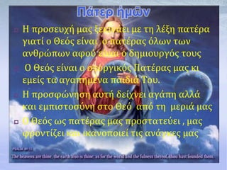 Πάτερ ἡμῶν
 Η προσευχή μας ξεκινάει με τη λέξη πατέρα
γιατί ο Θεός είναι ο πατέρας όλων των
ανθρώπων αφού είναι ο δημιουργός τους
 Ο Θεός είναι ο στοργικός Πατέρας μας κι
εμείς τα αγαπημένα παιδιά Του.
 Η προσφώνηση αυτή δείχνει αγάπη αλλά
και εμπιστοσύνη στο Θεό από τη μεριά μας
 Ο Θεός ως πατέρας μας προστατεύει , μας
φροντίζει και ικανοποιεί τις ανάγκες μας
 
