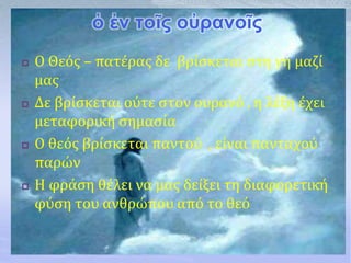 ὁ ἐν τοῖς οὐρανοῖς
 Ο Θεός – πατέρας δε βρίσκεται στη γη μαζί
μας
 Δε βρίσκεται ούτε στον ουρανό , η λέξη έχει
μεταφορική σημασία
 Ο θεός βρίσκεται παντού , είναι πανταχού
παρών
 Η φράση θέλει να μας δείξει τη διαφορετική
φύση του ανθρώπου από το θεό
 