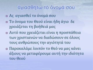 ἁγιασθήτω τὸ ὄνομά σου
 Ας αγιασθεί το όνομά σου
 Το όνομα του Θεού είναι ήδη άγιο δε
χρειάζεται τη βοήθειά μας
 Αυτό που χρειάζεται είναι η προσπάθεια
των χριστιανών να διαδώσουν σε όλους
τους ανθρώπους την αγιότητά του
 Παρακαλάμε λοιπόν το Θεό να μας κάνει
άξιους να μεταφέρουμε αυτή την ιδιότητα
του Θεού
 