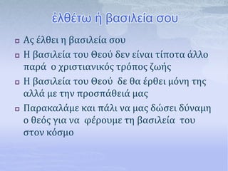 ἐλθέτω ἡ βασιλεία σου
 Ας έλθει η βασιλεία σου
 Η βασιλεία του Θεού δεν είναι τίποτα άλλο
παρά ο χριστιανικός τρόπος ζωής
 Η βασιλεία του Θεού δε θα έρθει μόνη της
αλλά με την προσπάθειά μας
 Παρακαλάμε και πάλι να μας δώσει δύναμη
ο θεός για να φέρουμε τη βασιλεία του
στον κόσμο
 