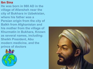 Ibn Sina
He was born in 980 AD in the
village of Afansheh near the
city of Bukhara in Uzbekistan,
where his father was a
Persian origin from the city of
Balkh from Afghanistan and
his mother from the village of
Khurmatin in Bukhara, Known
as several names, including:
Sheikh President, Abu
modern medicine, and the
prince of doctors
 