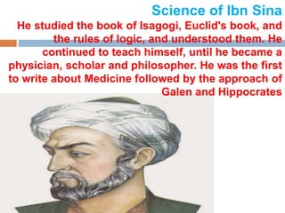 Science of Ibn Sina
He studied the book of Isagogi, Euclid's book, and
the rules of logic, and understood them. He
continued to teach himself, until he became a
physician, scholar and philosopher. He was the first
to write about Medicine followed by the approach of
Galen and Hippocrates
 