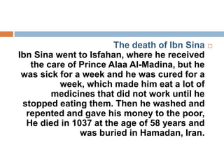 The death of Ibn Sina
Ibn Sina went to Isfahan, where he received
the care of Prince Alaa Al-Madina, but he
was sick for a week and he was cured for a
week, which made him eat a lot of
medicines that did not work until he
stopped eating them. Then he washed and
repented and gave his money to the poor,
He died in 1037 at the age of 58 years and
was buried in Hamadan, Iran.
 