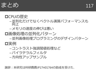 CPUの歴史
–並列化だけでなくベクトル演算パフォーマンスも
向上
–メモリの速度の伸びは悪い
画像処理の並列化パターン
–並列画像処理プログラミングのデザインパターン
実例
–コントラスト強調閾値処理など
–バイラテラルフィルタ
–方向性アップサンプル
謝辞：本研究は科研費費JP17H01764の助成を受けた．
まとめ 117
 