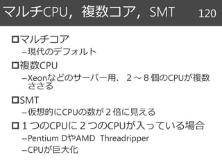 マルチコア
–現代のデフォルト
複数CPU
–Xeonなどのサーバー用．２～８個のCPUが複数
ささる
SMT
–仮想的にCPUの数が２倍に見える
１つのCPUに２つのCPUが入っている場合
–Pentium DやAMD Threadripper
–CPUが巨大化
マルチCPU，複数コア，SMT 120
 