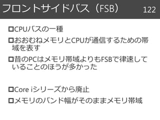 CPUバスの一種
おおむねメモリとCPUが通信するための帯
域を表す
昔のPCはメモリ帯域よりもFSBで律速して
いることのほうが多かった
Core iシリーズから廃止
メモリのバンド幅がそのままメモリ帯域
フロントサイドバス（FSB） 122
 