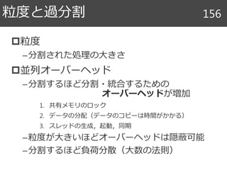 粒度
–分割された処理の大きさ
並列オーバーヘッド
–分割するほど分割・統合するための
オーバーヘッドが増加
1. 共有メモリのロック
2. データの分配（データのコピーは時間がかかる）
3. スレッドの生成，起動，同期
–粒度が大きいほどオーバーヘッドは隠蔽可能
–分割するほど負荷分散（大数の法則）
粒度と過分割 156
 