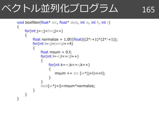 ベクトル並列化プログラム 165
void boxfilter(float* src, float* dest, int w, int h, int r)
{
for(int j=r;j<h-r;j++)
{
float normalize = 1.0f/(float)((2*r+1)*(2*r+1));
for(int i=r;i<w-r;i+=4)
{
float msum = 0.f;
for(int l=-r;l<=r;l++)
{
for(int k=-r;k<=r;k++)
{
msum += src [w*(j+l)+i+l];
}
}
dest[w*j+i]=msum*normalize;
}
}
}
 