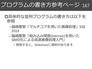 具体的な並列プログラムの書き方は以下を
参照
–福嶋慶繁「マルチコアを用いた画像処理」SSII
2014
–福嶋慶繁「組み込み関数(intrinsic)を用いた
SIMD化による高速画像処理入門」
• 検索すると，Slideshareに資料があります．
プログラムの書き方参考ページ 167
 