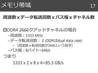 周波数ｘデータ転送回数ｘバス幅ｘチャネル数
DDR4 2666クアッドチャネルの場合
–周波数：1333 MHz
–データ転送回数： 2 (DDRはdual data rate)
• （周波数ｘ転送回数が2666という数字）
–バス幅：8バイト=64bit
つまり
1333 x 2 x 8 x 4=85.3 GB/s
メモリ帯域 17
 