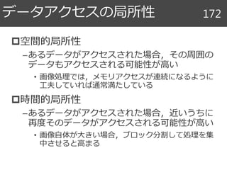 空間的局所性
–あるデータがアクセスされた場合，その周囲の
データもアクセスされる可能性が高い
• 画像処理では，メモリアクセスが連続になるように
工夫していれば通常満たしている
時間的局所性
–あるデータがアクセスされた場合，近いうちに
再度そのデータがアクセスされる可能性が高い
• 画像自体が大きい場合，ブロック分割して処理を集
中させると高まる
データアクセスの局所性 172
 