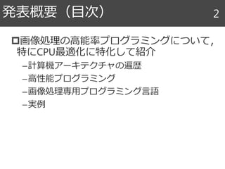 画像処理の高能率プログラミングについて，
特にCPU最適化に特化して紹介
–計算機アーキテクチャの遍歴
–高性能プログラミング
–画像処理専用プログラミング言語
–実例
発表概要（目次） 2
 