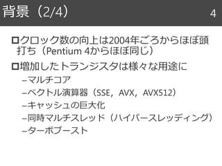 クロック数の向上は2004年ごろからほぼ頭
打ち（Pentium 4からほぼ同じ）
増加したトランジスタは様々な用途に
–マルチコア
–ベクトル演算器（SSE，AVX，AVX512）
–キャッシュの巨大化
–同時マルチスレッド（ハイパースレッディング）
–ターボブースト
背景（2/4） 4
 
