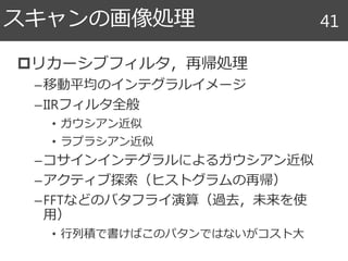 リカーシブフィルタ，再帰処理
–移動平均のインテグラルイメージ
–IIRフィルタ全般
• ガウシアン近似
• ラプラシアン近似
–コサインインテグラルによるガウシアン近似
–アクティブ探索（ヒストグラムの再帰）
–FFTなどのバタフライ演算（過去，未来を使
用）
• 行列積で書けばこのパタンではないがコスト大
スキャンの画像処理 41
 