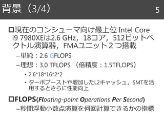 現在のコンシューマ向け最上位 Intel Core
i9 7980XEは2.6 GHz，18コア，512ビットベ
クトル演算器，FMAユニット２つ搭載
–単純：2.6 GFLOPS
–理想：3.0 TFLOPS （倍精度：1.5TFLOPS）
• 2.6*18*16*2*2
• ターボブーストや増加したL2キャッシュ，SMTを活
用するとさらに性能向上
FLOPS(Floating-point Operations Per Second)
–秒間浮動小数点演算を何回計算できるかの指標
背景（3/4） 5
 