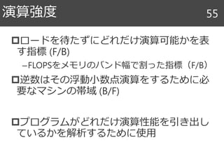 ロードを待たずにどれだけ演算可能かを表
す指標 (F/B)
–FLOPSをメモリのバンド幅で割った指標（F/B）
逆数はその浮動小数点演算をするために必
要なマシンの帯域 (B/F)
プログラムがどれだけ演算性能を引き出し
ているかを解析するために使用
演算強度 55
 
