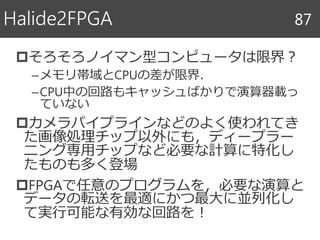 そろそろノイマン型コンピュータは限界？
–メモリ帯域とCPUの差が限界．
–CPU中の回路もキャッシュばかりで演算器載っ
ていない
カメラパイプラインなどのよく使われてき
た画像処理チップ以外にも，ディープラー
ニング専用チップなど必要な計算に特化し
たものも多く登場
FPGAで任意のプログラムを，必要な演算と
データの転送を最適にかつ最大に並列化し
て実行可能な有効な回路を！
Halide2FPGA 87
 
