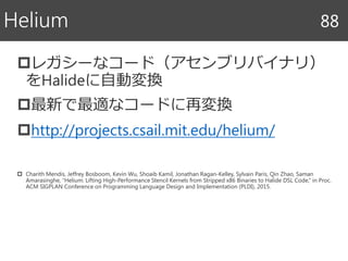 レガシーなコード（アセンブリバイナリ）
をHalideに自動変換
最新で最適なコードに再変換
http://projects.csail.mit.edu/helium/
 Charith Mendis, Jeffrey Bosboom, Kevin Wu, Shoaib Kamil, Jonathan Ragan-Kelley, Sylvain Paris, Qin Zhao, Saman
Amarasinghe, “Helium: Lifting High-Performance Stencil Kernels from Stripped x86 Binaries to Halide DSL Code,” in Proc.
ACM SIGPLAN Conference on Programming Language Design and Implementation (PLDI), 2015.
Helium 88
 