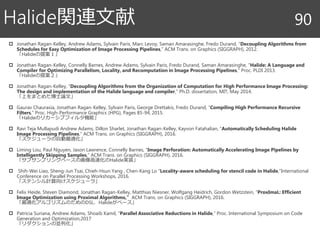  Jonathan Ragan-Kelley, Andrew Adams, Sylvain Paris, Marc Levoy, Saman Amarasinghe, Fredo Durand, “Decoupling Algorithms from
Schedules for Easy Optimization of Image Processing Pipelines,” ACM Trans. on Graphics (SIGGRAPH), 2012.
「Halideの提案１」
 Jonathan Ragan-Kelley, Connelly Barnes, Andrew Adams, Sylvain Paris, Fredo Durand, Saman Amarasinghe, “Halide: A Language and
Compiler for Optimizing Parallelism, Locality, and Recomputation in Image Processing Pipelines,” Proc. PLDI 2013.
「Halideの提案２」
 Jonathan Ragan-Kelley, “Decoupling Algorithms from the Organization of Computation for High Performance Image Processing:
The design and implementation of the Halide language and compiler,” Ph.D. dissertation, MIT, May 2014.
「上をまとめた博士論文」
 Gaurav Chaurasia, Jonathan Ragan-Kelley, Sylvain Paris, George Drettakis, Fredo Durand, “Compiling High Performance Recursive
Filters,” Proc. High-Performance Graphics (HPG), Pages 85-94, 2015.
「Halideのリカーシブフィルタ機能」
 Ravi Teja Mullapudi Andrew Adams, Dillon Sharlet, Jonathan Ragan-Kelley, Kayvon Fatahalian, “Automatically Scheduling Halide
Image Processing Pipelines,” ACM Trans. on Graphics (SIGGRAPH), 2016.
「スケジューラの自動最適化」
 Liming Lou, Paul Nguyen, Jason Lawrence, Connelly Barnes, “Image Perforation: Automatically Accelerating Image Pipelines by
Intelligently Skipping Samples,” ACM Trans. on Graphics (SIGGRAPH), 2016.
「サブサンプリングベースの画像高速化のHalide実装」
 Shih-Wei Liao, Sheng-Jun Tsai, Chieh-Hsun Yang , Chen-Kang Lo “Locality-aware scheduling for stencil code in Halide,”International
Conference on Parallel Processing Workshops, 2016.
「ステンシル計算向けスケジューラ」
 Felix Heide, Steven Diamond, Jonathan Ragan-Kelley, Matthias Niesner, Wolfgang Heidrich, Gordon Wetzstein, “ProxImaL: Efficient
Image Optimization using Proximal Algorithms,” ACM Trans. on Graphics (SIGGRAPH), 2016.
「最適化アルゴリズムのためのDSL．Halideがベース」
 Patricia Suriana, Andrew Adams, Shoaib Kamil, “Parallel Associative Reductions in Halide,” Proc. International Symposium on Code
Generation and Optimization,2017
「リダクションの並列化」
Halide関連文献 90
 