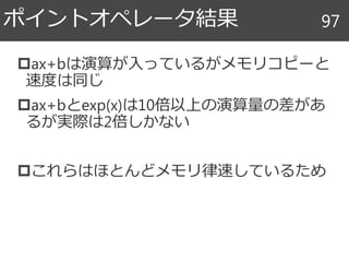 ax+bは演算が入っているがメモリコピーと
速度は同じ
ax+bとexp(x)は10倍以上の演算量の差があ
るが実際は2倍しかない
これらはほとんどメモリ律速しているため
ポイントオペレータ結果 97
 