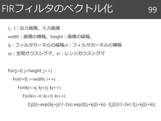 J，I：出力画像，入力画像
width：画像の横幅，height：画像の縦幅，
rj：フィルタカーネルの縦幅,ri：フィルタカーネルの横幅
ss：空間ガウスシグマ，sr：レンジガウスシグマ
For(j=0; j<height; j++)
For(i=0; i<width; i++)
For(kj=-rj; kj<rj; kj++)
For(ki=-ri; ki<ri; ki++)
J[j][i]=exp((kj+ji)2/-2ss) exp((I[j+kj][i+ki]- I[j][i])2/-2sr) I[j+kj][i+ki];
FIRフィルタのベクトル化 99
 