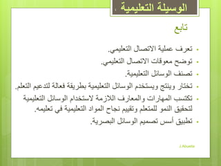 ‫تابع‬
•‫التعليمي‬ ‫االتصال‬ ‫عملية‬ ‫تعرف‬.
•‫التعليمي‬ ‫االتصال‬ ‫معوقات‬ ‫توضح‬.
•‫التعليمية‬ ‫الوسائل‬ ‫تصنف‬.
•‫ت‬‫و‬ ‫ختار‬‫ي‬‫و‬ ‫نتج‬‫ي‬‫الوس‬ ‫ستخدم‬‫ا‬‫التعلم‬ ‫لتدعيم‬ ‫فعالة‬ ‫بطريقة‬ ‫التعليمية‬ ‫ئل‬.
•‫ت‬‫التعليمية‬ ‫الوسائل‬ ‫الستخدام‬ ‫الالزمة‬ ‫والمعارف‬ ‫المهارات‬ ‫كتسب‬
‫النمو‬ ‫لتحقيق‬‫للمتعلم‬‫تعليمه‬ ‫في‬ ‫التعليمية‬ ‫المواد‬ ‫نجاح‬ ‫وتقييم‬.
•‫البصرية‬ ‫الوسائل‬ ‫تصميم‬ ‫أسس‬ ‫تطبيق‬.
J.Abueita
4 ‫التعليمية‬ ‫الوسيلة‬
 