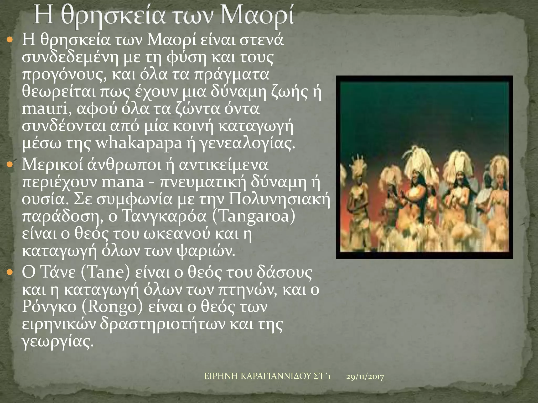  Η θρησκεία των Μαορί είναι στενά
συνδεδεμένη με τη φύση και τους
προγόνους, και όλα τα πράγματα
θεωρείται πως έχουν μια δύναμη ζωής ή
mauri, αφού όλα τα ζώντα όντα
συνδέονται από μία κοινή καταγωγή
μέσω της whakapapa ή γενεαλογίας.
 Μερικοί άνθρωποι ή αντικείμενα
περιέχουν mana - πνευματική δύναμη ή
ουσία. Σε συμφωνία με την Πολυνησιακή
παράδοση, ο Τανγκαρόα (Tangaroa)
είναι ο θεός του ωκεανού και η
καταγωγή όλων των ψαριών.
 Ο Τάνε (Tane) είναι ο θεός του δάσους
και η καταγωγή όλων των πτηνών, και ο
Ρόνγκο (Rongo) είναι ο θεός των
ειρηνικών δραστηριοτήτων και της
γεωργίας.
29/11/2017ΕΙΡΗΝΗ ΚΑΡΑΓΙΑΝΝΙΔΟΥ ΣΤ΄1
 